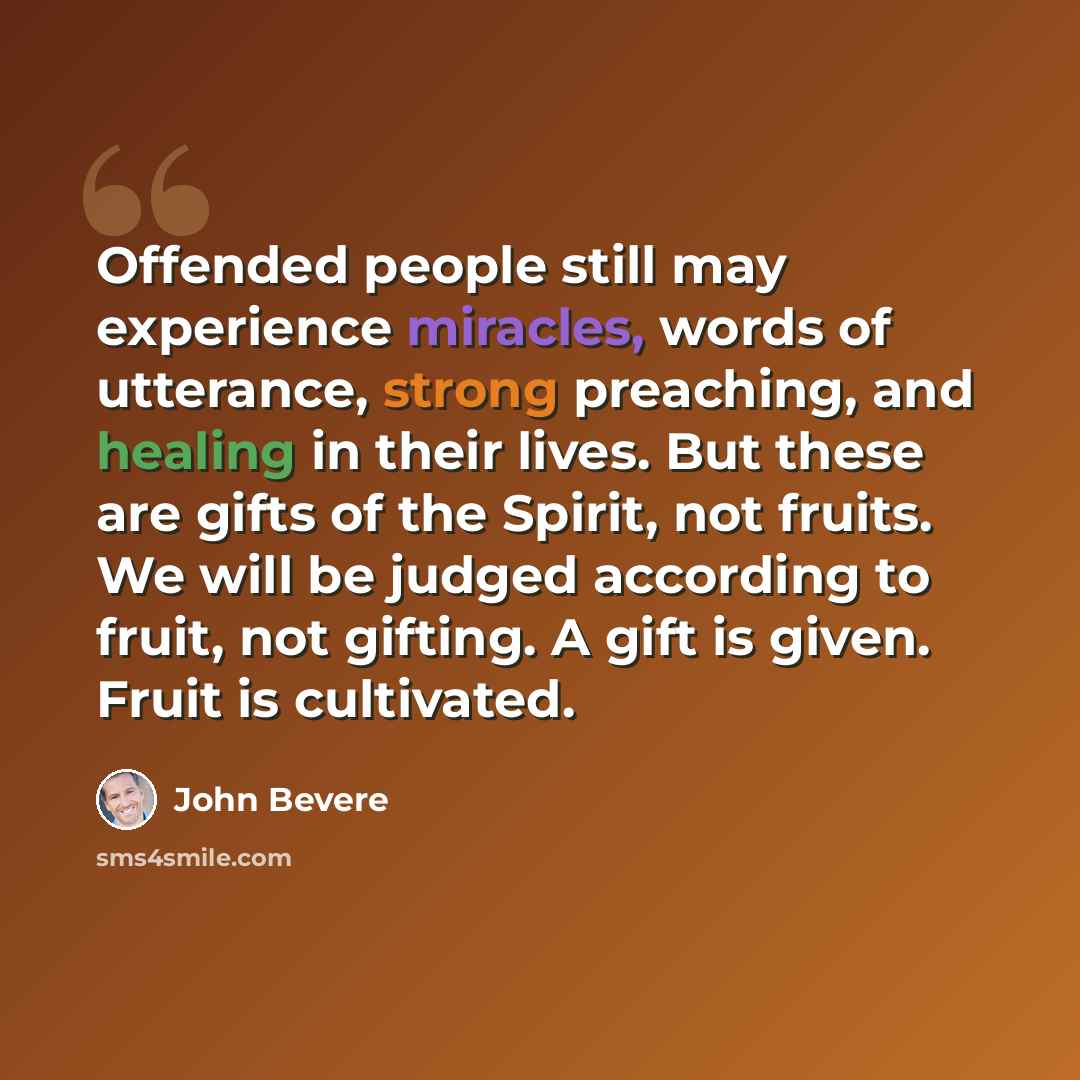 “Offended people still may experience miracles, words of utterance, strong preaching, and healing in their lives. But these are gifts of the Spirit, not fruits. We will be judged according to fruit, not gifting. A gift is given. Fruit is cultivated.” quote by John Bevere