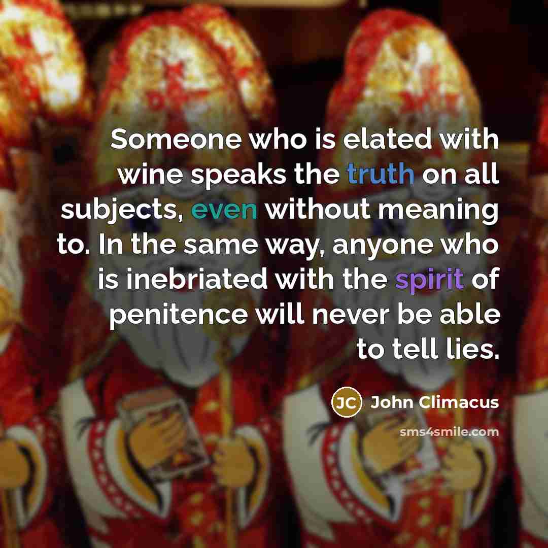 “Someone who is elated with wine speaks the truth on all subjects, even without meaning to. In the same way, anyone who is inebriated with the spirit of penitence will never be able to tell lies.” quote by John Climacus