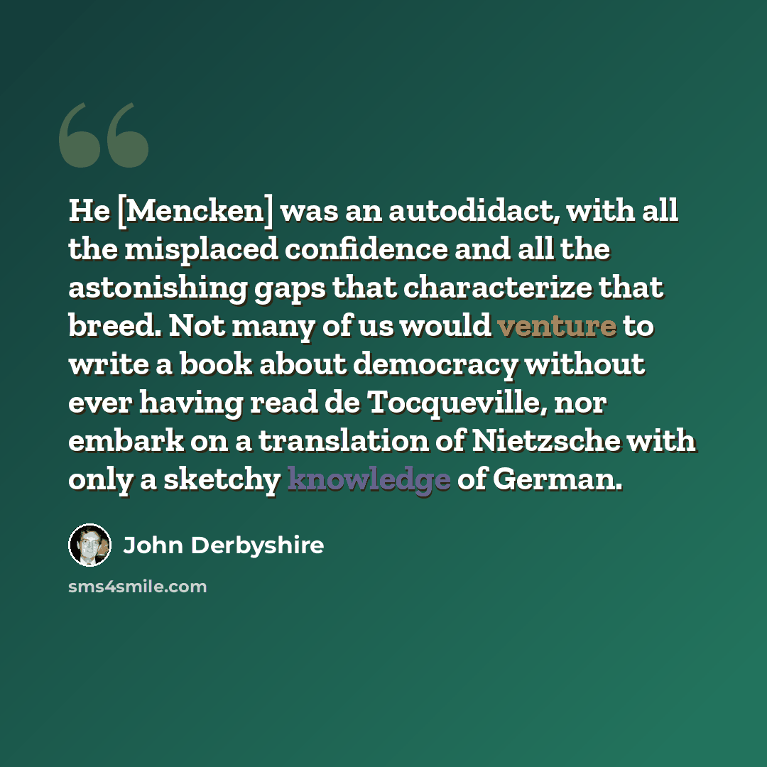 “He [Mencken] was an autodidact, with all the misplaced confidence and all the astonishing gaps that characterize that breed. Not many of us would venture to write a book about democracy without ever having read de Tocqueville, nor embark on a translation of Nietzsche with only a sketchy knowledge…” quote by John Derbyshire