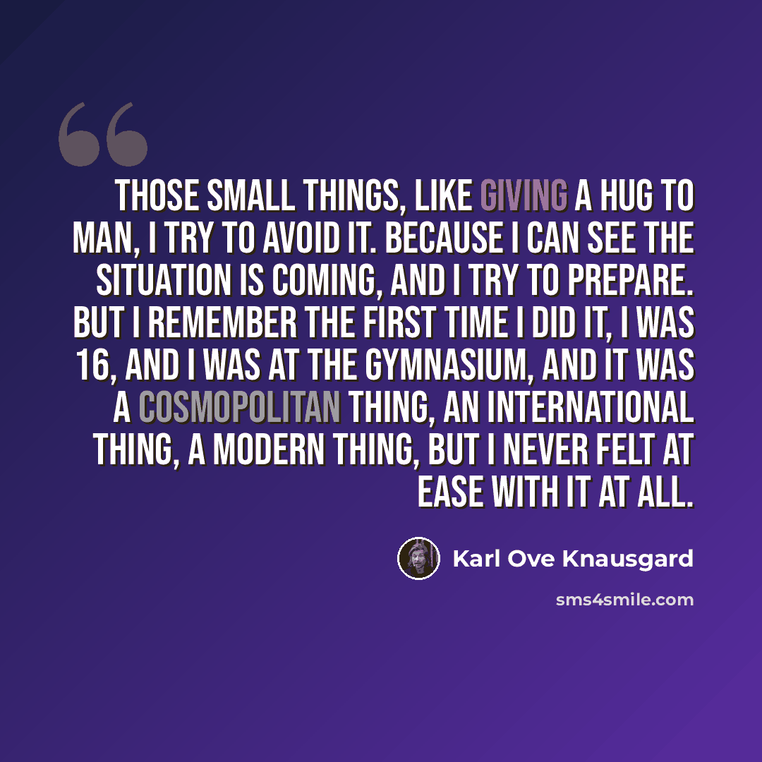 “Those small things, like giving a hug to man, I try to avoid it. Because I can see the situation is coming, and I try to prepare. But I remember the first time I did it, I was 16, and I was at the gymnasium, and it was a cosmopolitan thing, an international thing, a modern thing, but I never felt…” quote by Karl Ove Knausgard