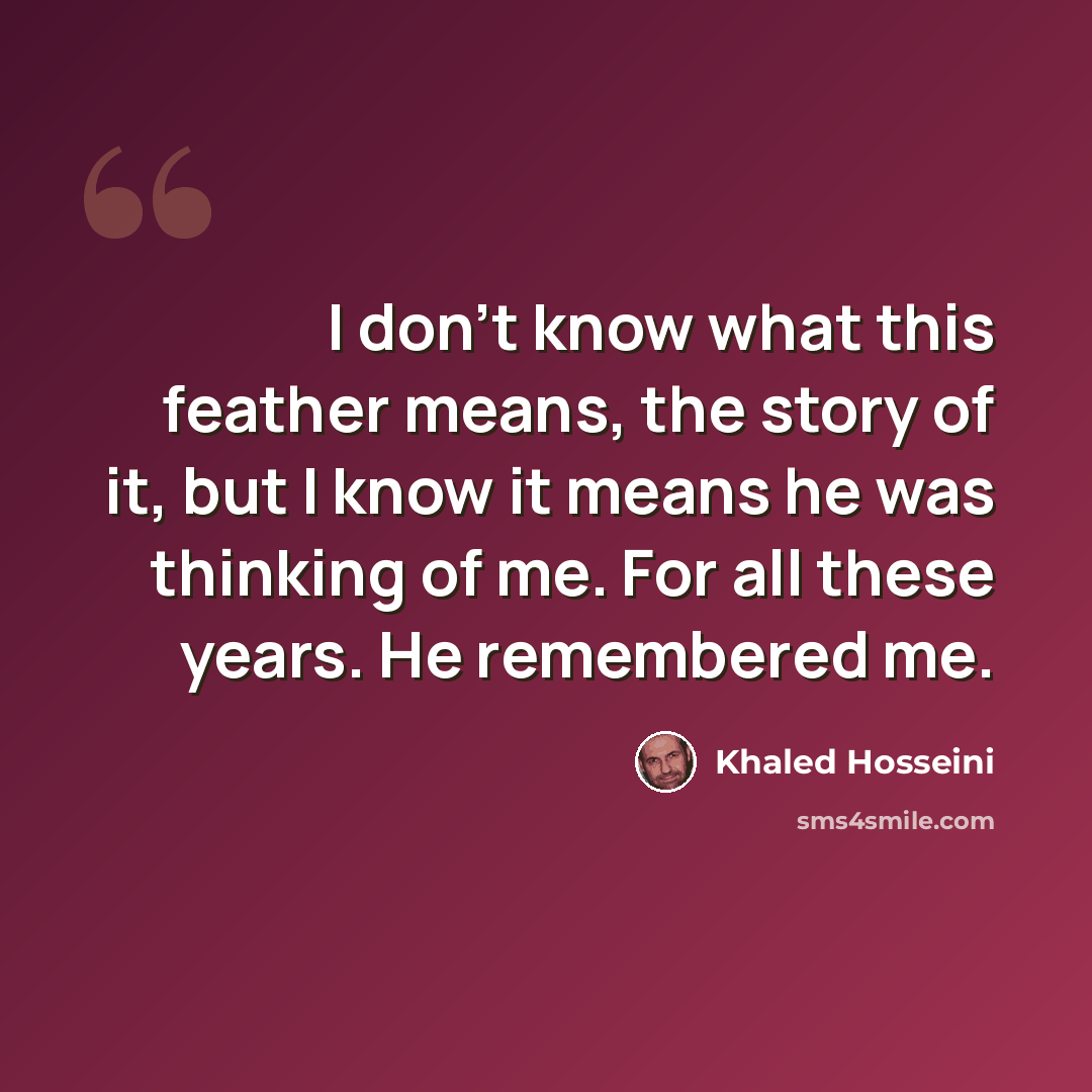 “I don't know what this feather means, the story of it, but I know it means he was thinking of me. For all these years. He remembered me.” quote by Khaled Hosseini