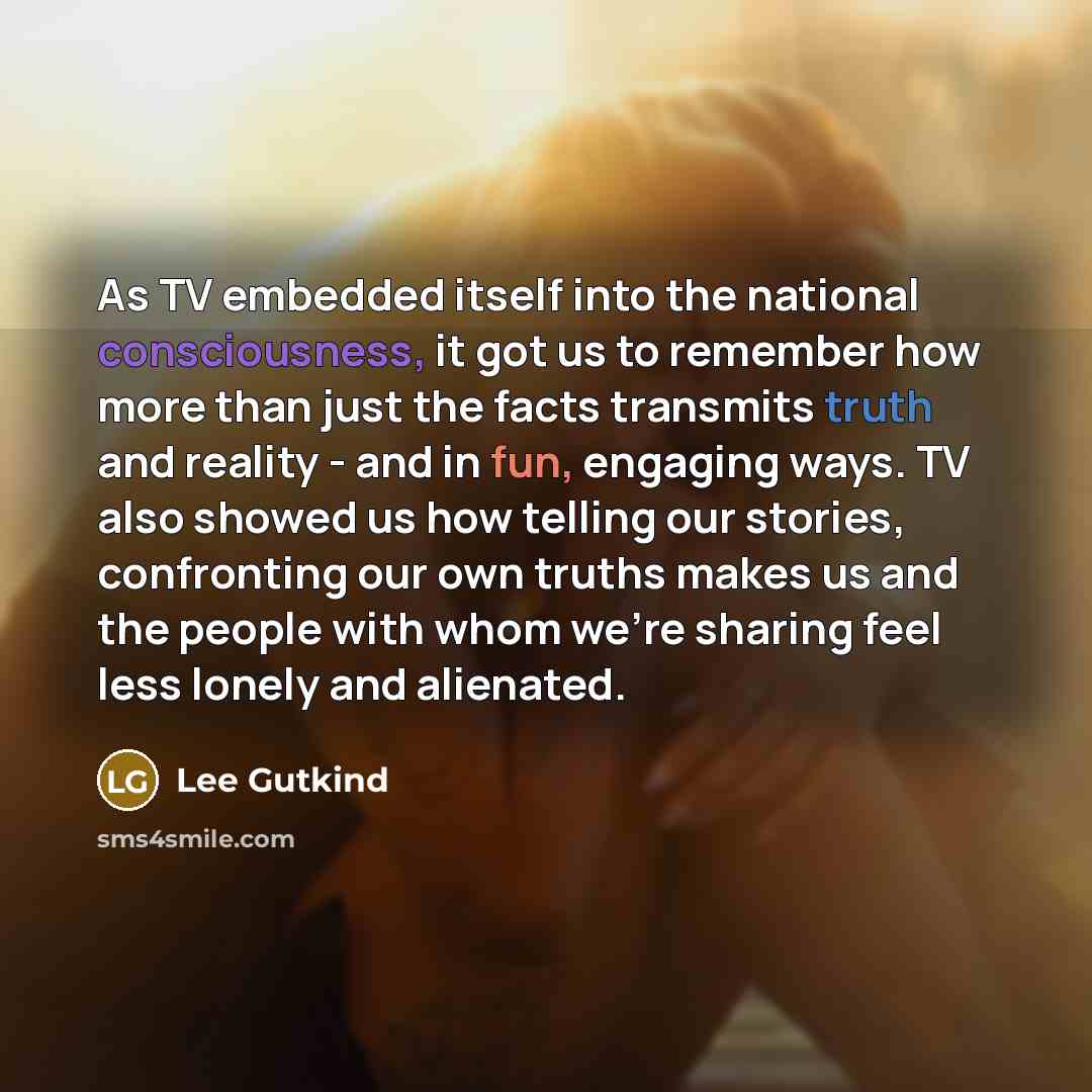 “As TV embedded itself into the national consciousness, it got us to remember how more than just the facts transmits truth and reality - and in fun, engaging ways. TV also showed us how telling our stories, confronting our own truths makes us and the people with whom we're sharing feel less lonely…” quote by Lee Gutkind