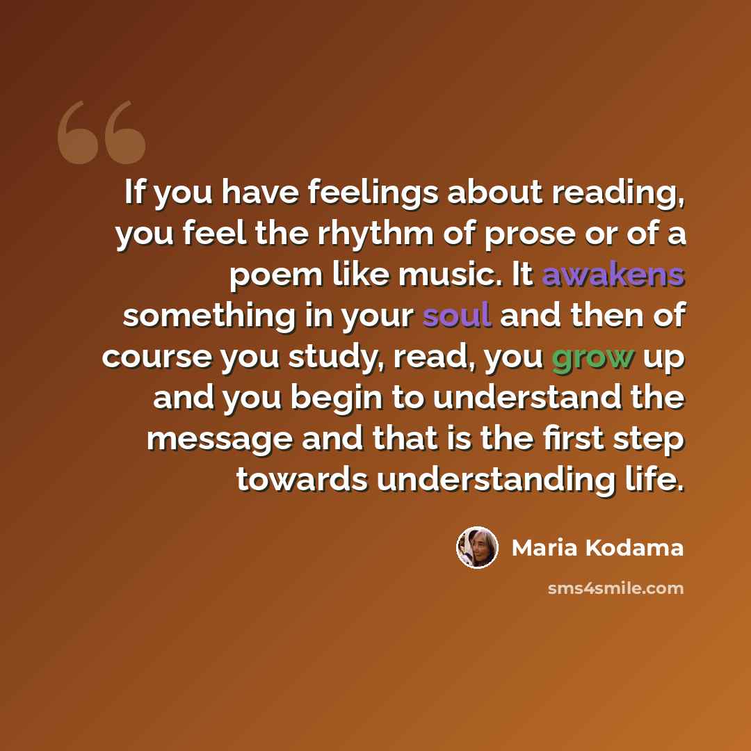 “If you have feelings about reading, you feel the rhythm of prose or of a poem like music. It awakens something in your soul and then of course you study, read, you grow up and you begin to understand the message and that is the first step towards understanding life.” quote by Maria Kodama