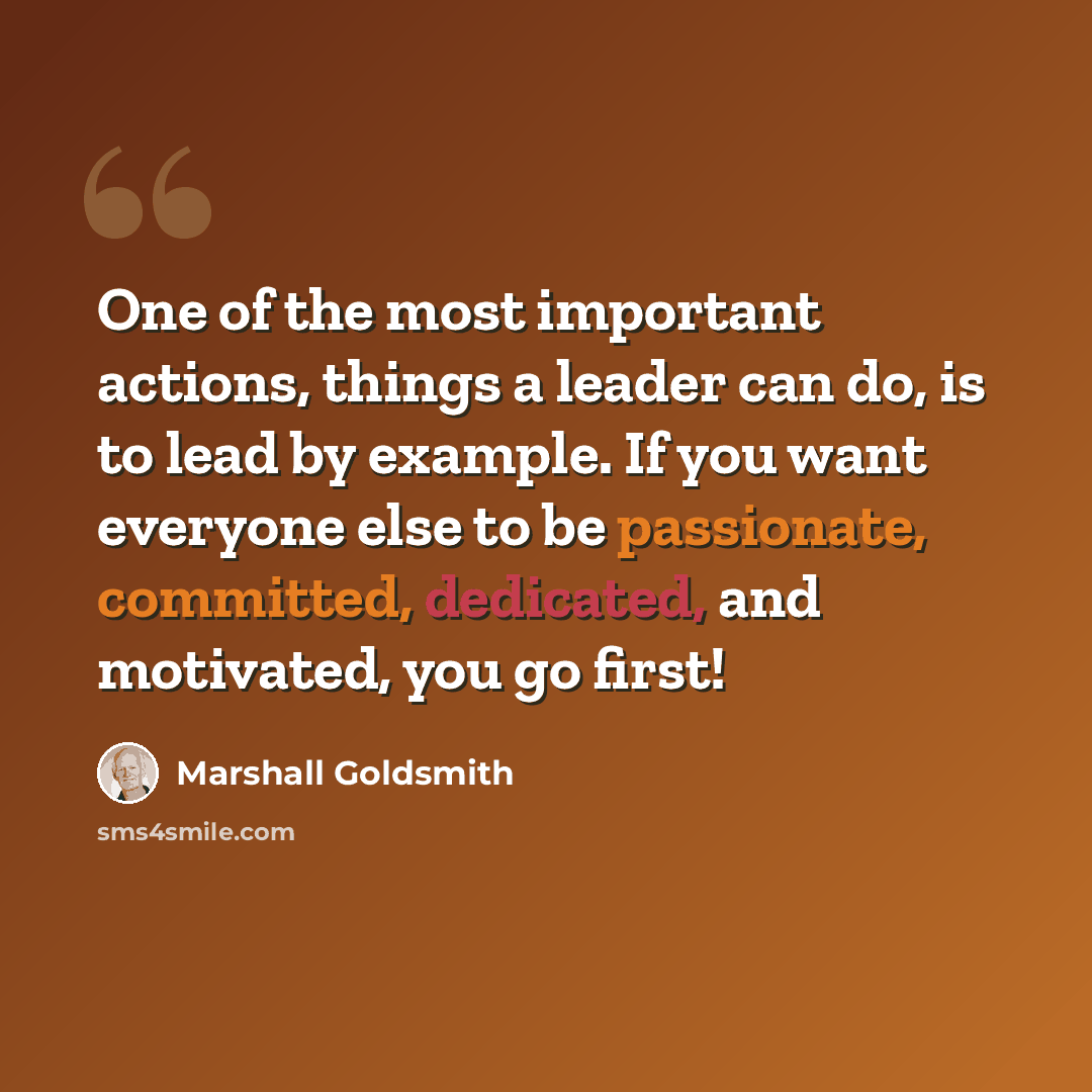 “One of the most important actions, things a leader can do, is to lead by example. If you want everyone else to be passionate, committed, dedicated, and motivated, you go first!” quote by Marshall Goldsmith