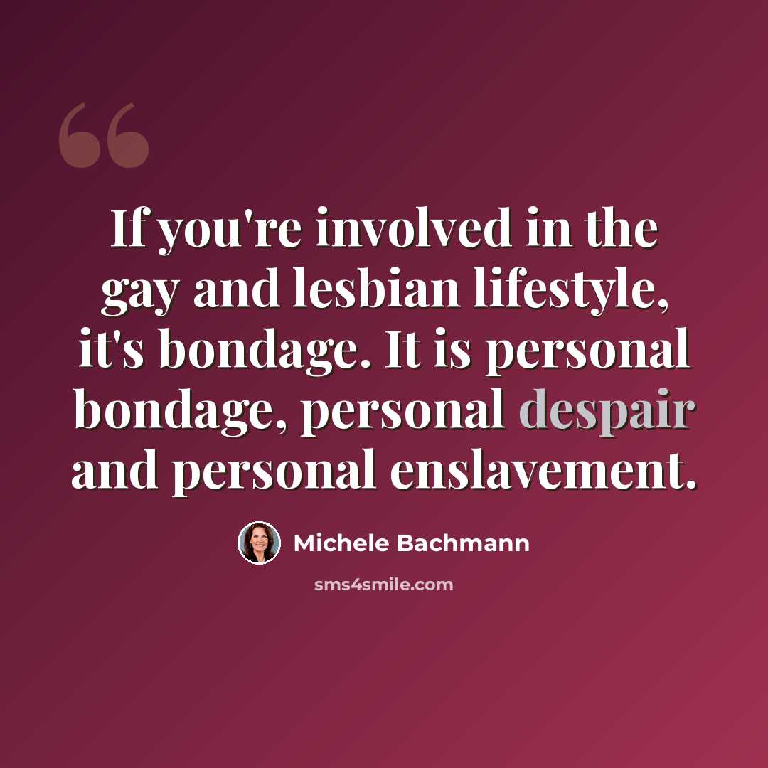 “If you're involved in the gay and lesbian lifestyle, it's bondage. It is personal bondage, personal despair and personal enslavement.” quote by Michele Bachmann