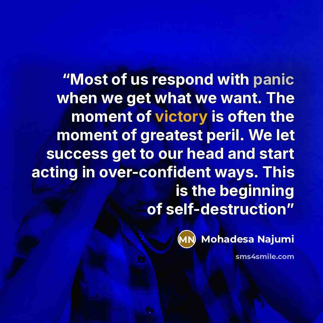 “Most of us respond with panic when we get what we want. The moment of victory is often the moment of greatest peril. We let success get to our head and start acting in over-confident ways. This is the beginning of self-destruction” quote by Mohadesa Najumi