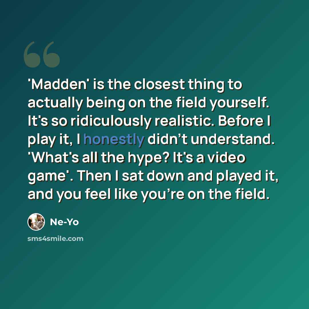 “'Madden' is the closest thing to actually being on the field yourself. It's so ridiculously realistic. Before I play it, I honestly didn't understand. 'What's all the hype? It's a video game'. Then I sat down and played it, and you feel like you're on the field.” quote by Ne-Yo