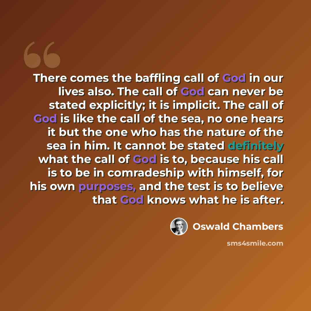 “There comes the baffling call of God in our lives also. The call of God can never be stated explicitly; it is implicit. The call of God is like the call of the sea, no one hears it but the one who has the nature of the sea in him. It cannot be stated definitely what the call of God is to, because…” quote by Oswald Chambers