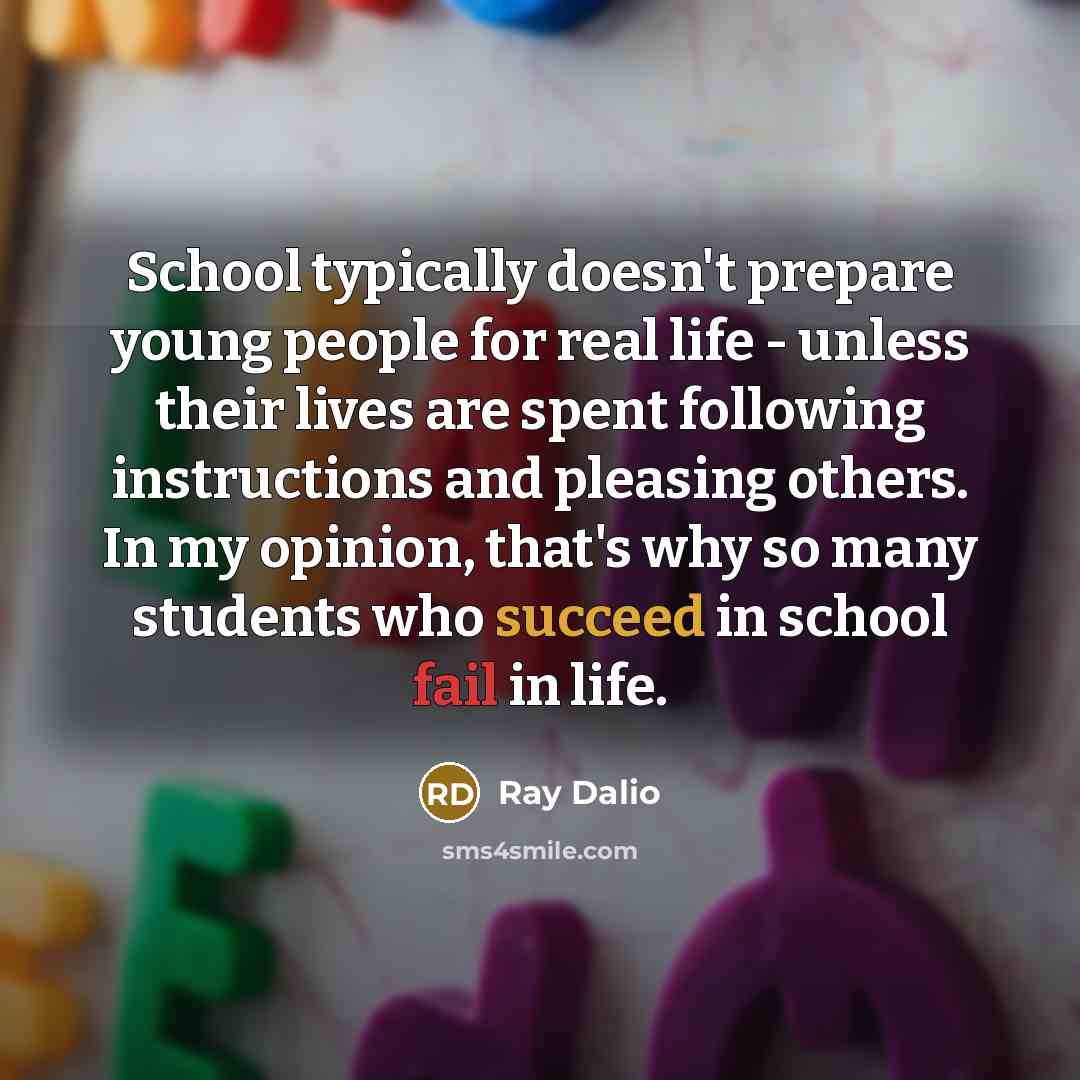 “School typically doesn't prepare young people for real life - unless their lives are spent following instructions and pleasing others. In my opinion, that's why so many students who succeed in school fail in life.” quote by Ray Dalio