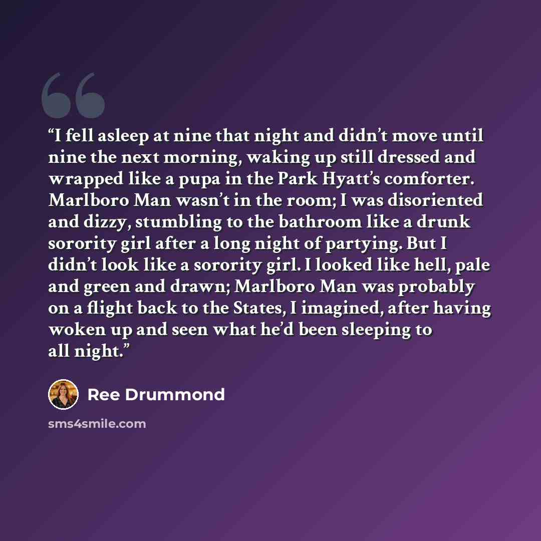 “I fell asleep at nine that night and didn’t move until nine the next morning, waking up still dressed and wrapped like a pupa in the Park Hyatt’s comforter. Marlboro Man wasn’t in the room; I was disoriented and dizzy, stumbling to the bathroom like a drunk sorority girl after a long night of…” quote by Ree Drummond