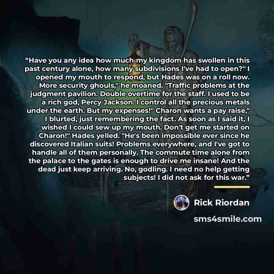 “Have you any idea how much my kingdom has swollen in this past century alone, how many subdivisions I've had to open?" I opened my mouth to respond, but Hades was on a roll now. More security ghouls," he moaned. "Traffic problems at the judgment pavilion. Double overtime for the staff. I used to…” quote by Rick Riordan