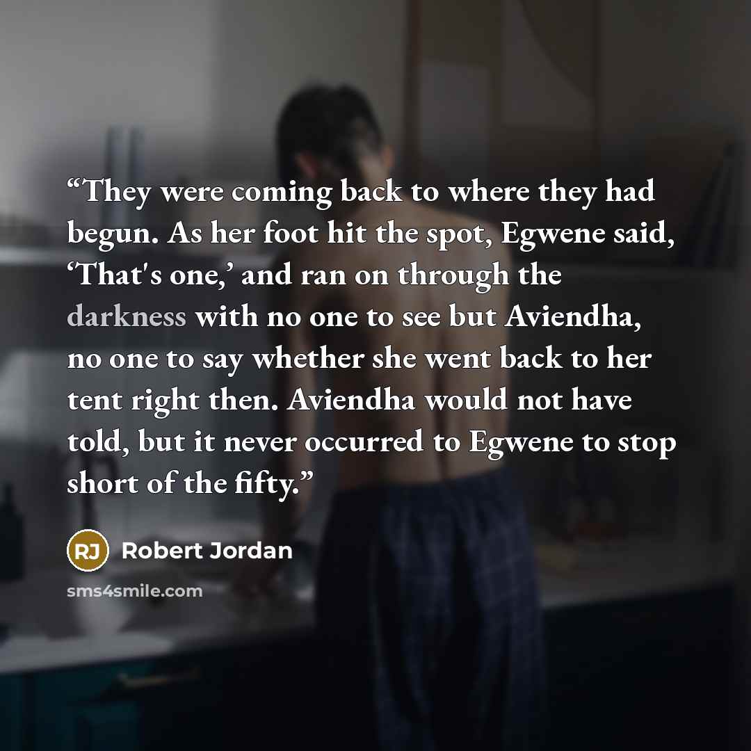 “They were coming back to where they had begun. As her foot hit the spot, Egwene said, ‘That's one,’ and ran on through the darkness with no one to see but Aviendha, no one to say whether she went back to her tent right then. Aviendha would not have told, but it never occurred to Egwene to stop…” quote by Robert Jordan