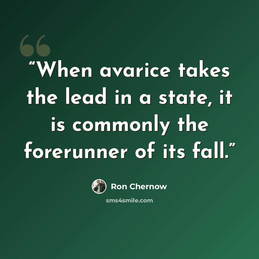 “When avarice takes the lead in a state, it is commonly the forerunner of its fall.” quote by Ron Chernow