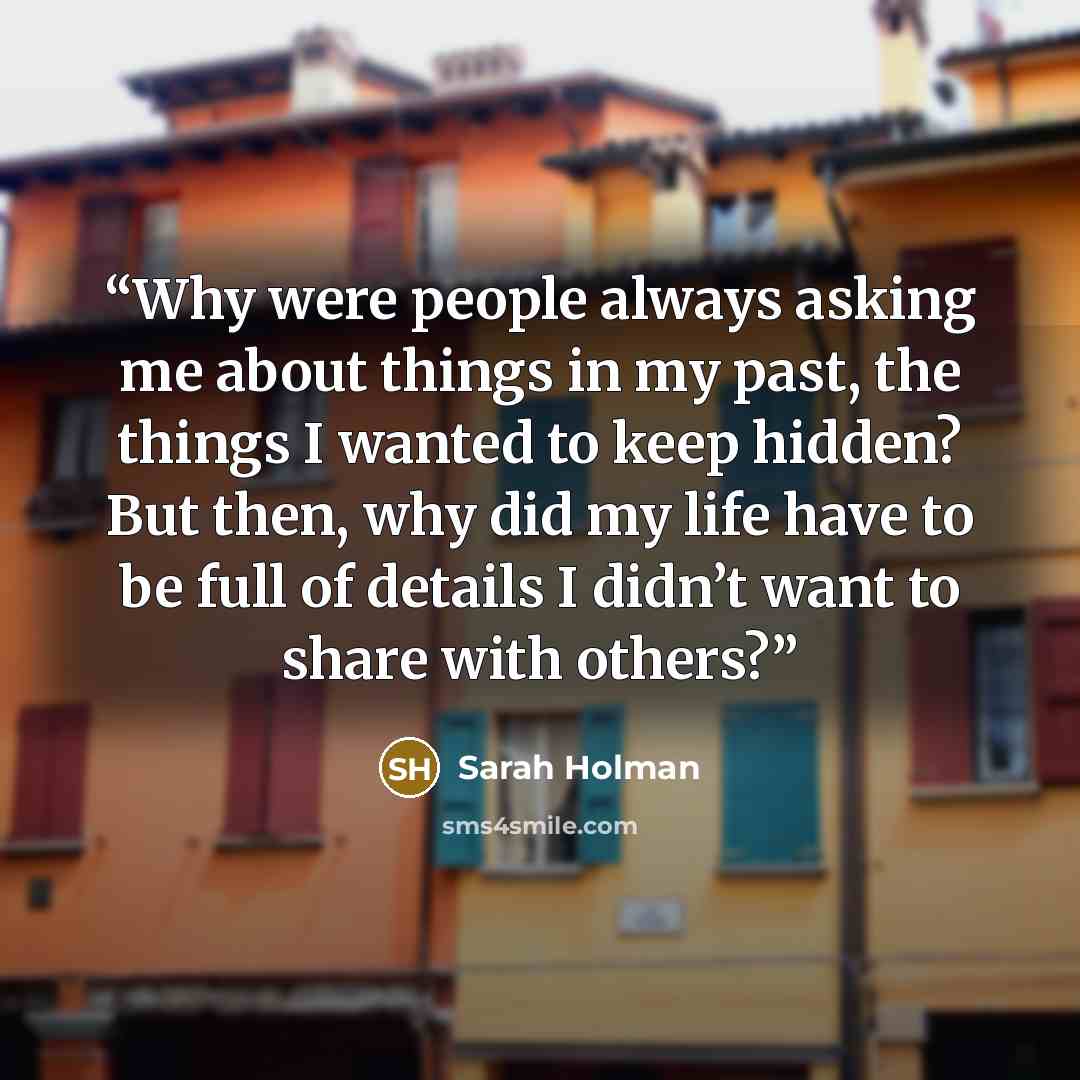 “Why were people always asking me about things in my past, the things I wanted to keep hidden? But then, why did my life have to be full of details I didn’t want to share with others?” quote by Sarah Holman