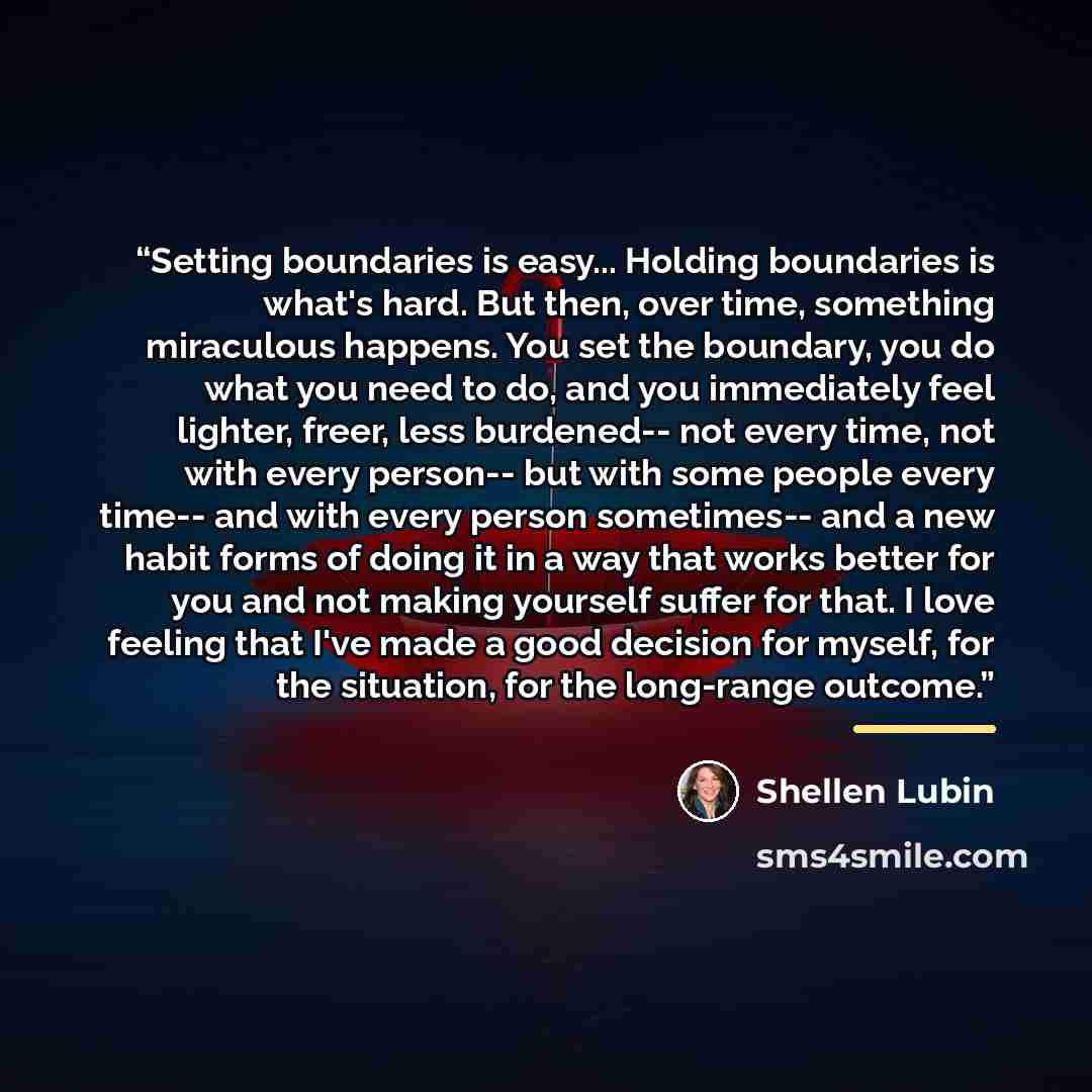 “Setting boundaries is easy... Holding boundaries is what's hard. But then, over time, something miraculous happens. You set the boundary, you do what you need to do, and you immediately feel lighter, freer, less burdened-- not every time, not with every person-- but with some people every time…” quote by Shellen Lubin