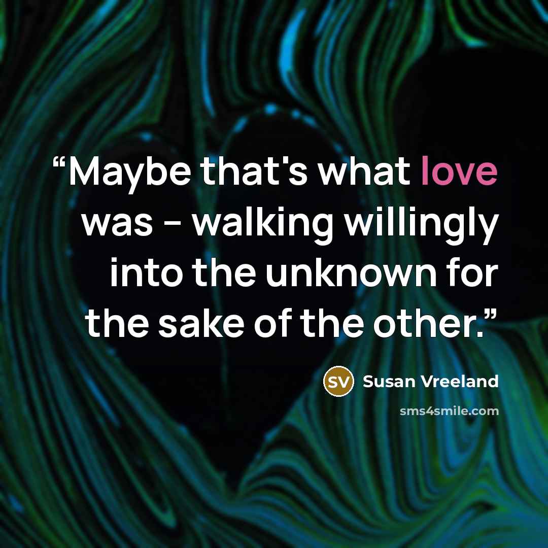 “Maybe that's what love was -- walking willingly into the unknown for the sake of the other.” quote by Susan Vreeland