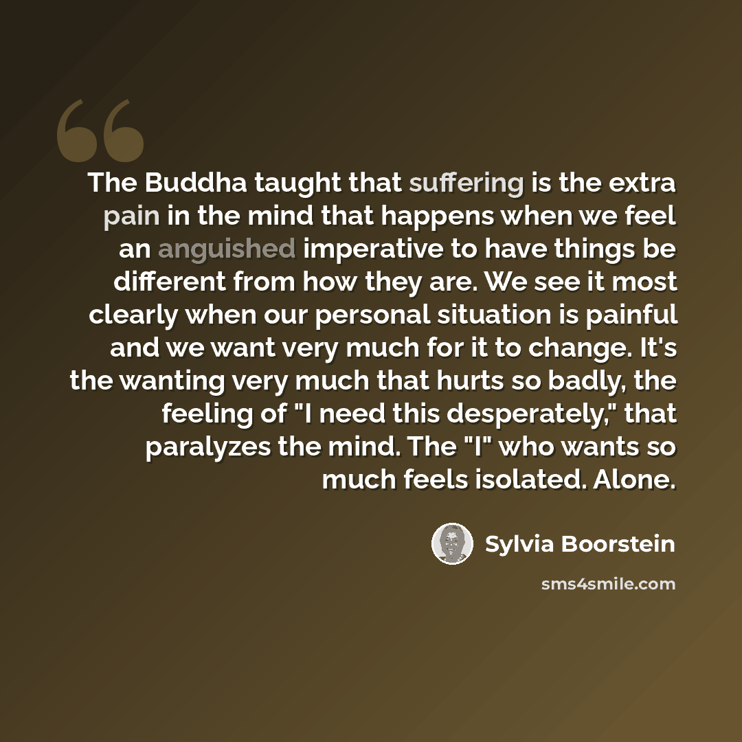 “The Buddha taught that suffering is the extra pain in the mind that happens when we feel an anguished imperative to have things be different from how they are. We see it most clearly when our personal situation is painful and we want very much for it to change. It's the wanting very much that…” quote by Sylvia Boorstein