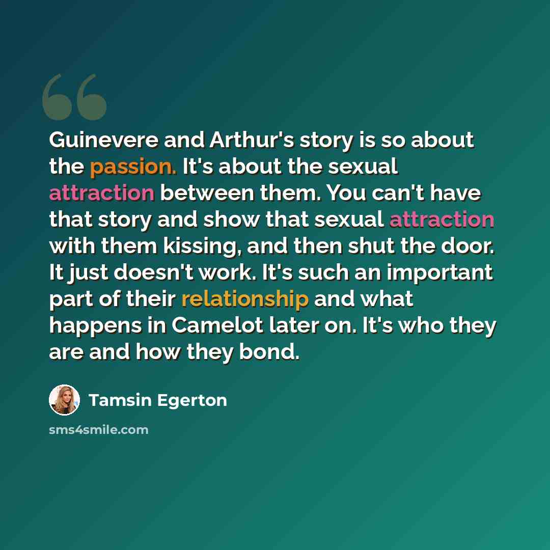 “Guinevere and Arthur's story is so about the passion. It's about the sexual attraction between them. You can't have that story and show that sexual attraction with them kissing, and then shut the door. It just doesn't work. It's such an important part of their relationship and what happens in…” quote by Tamsin Egerton
