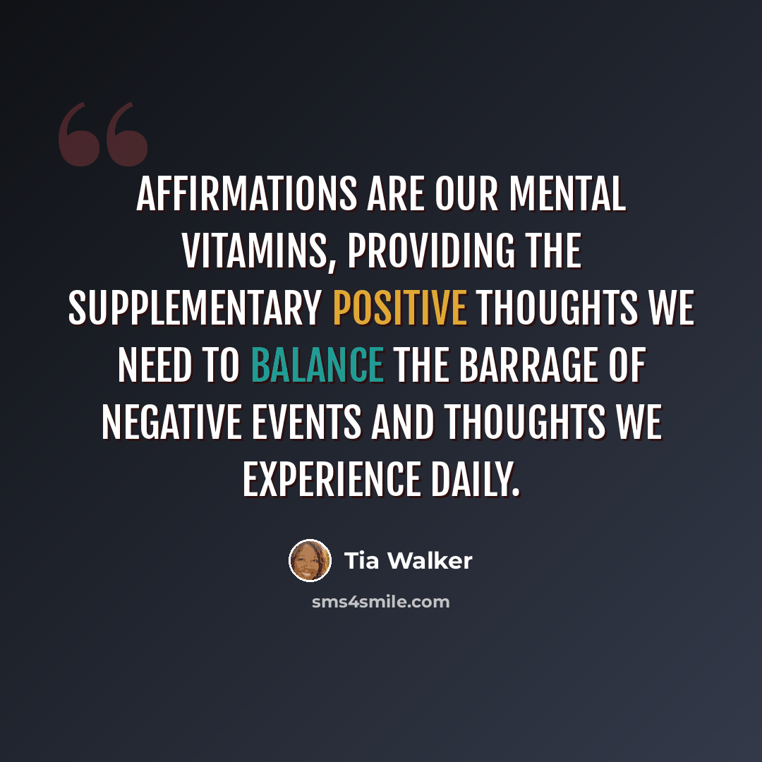 “Affirmations are our mental vitamins, providing the supplementary positive thoughts we need to balance the barrage of negative events and thoughts we experience daily.” quote by Tia Walker