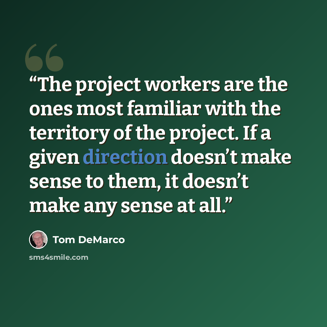“The project workers are the ones most familiar with the territory of the project. If a given direction doesn’t make sense to them, it doesn’t make any sense at all.” quote by Tom DeMarco