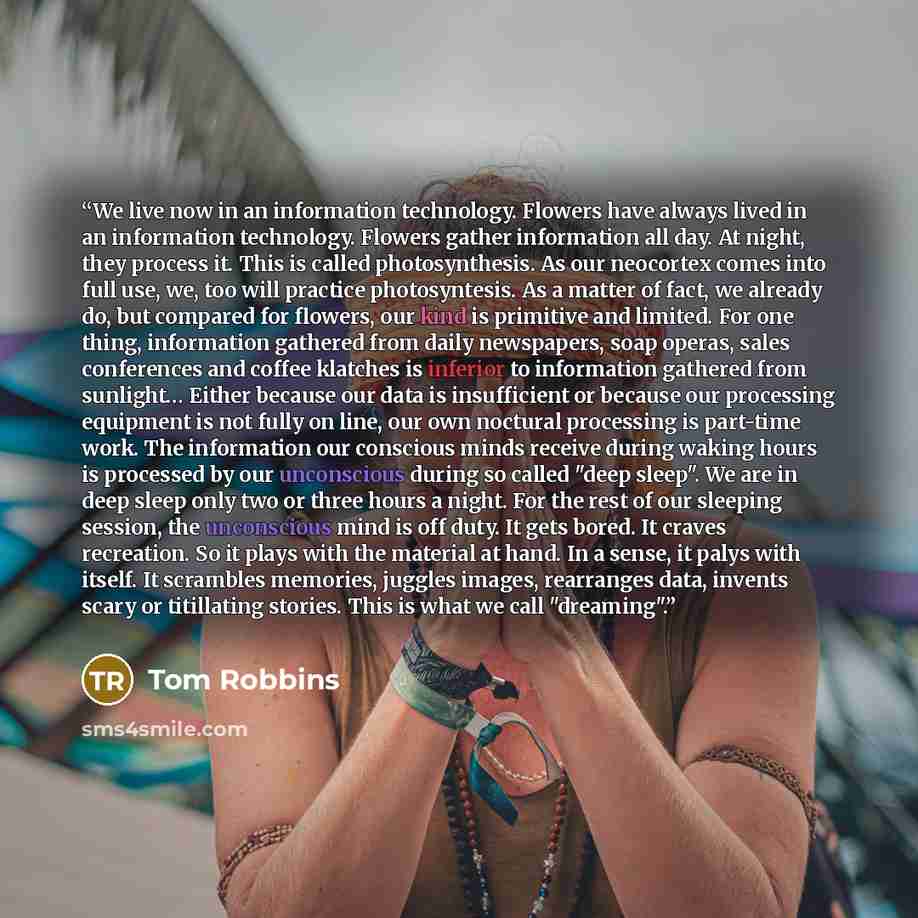“We live now in an information technology. Flowers have always lived in an information technology. Flowers gather information all day. At night, they process it. This is called photosynthesis. As our neocortex comes into full use, we, too will practice photosyntesis. As a matter of fact, we already…” quote by Tom Robbins