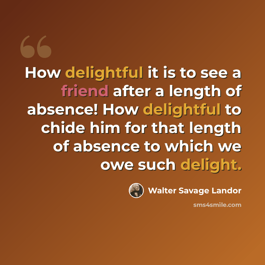 “How delightful it is to see a friend after a length of absence! How delightful to chide him for that length of absence to which we owe such delight.” quote by Walter Savage Landor