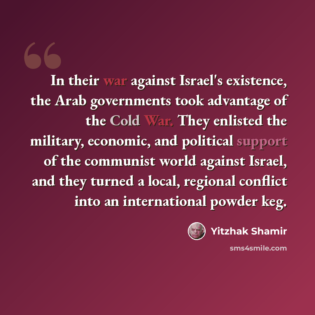 “In their war against Israel's existence, the Arab governments took advantage of the Cold War. They enlisted the military, economic, and political support of the communist world against Israel, and they turned a local, regional conflict into an international powder keg.” quote by Yitzhak Shamir