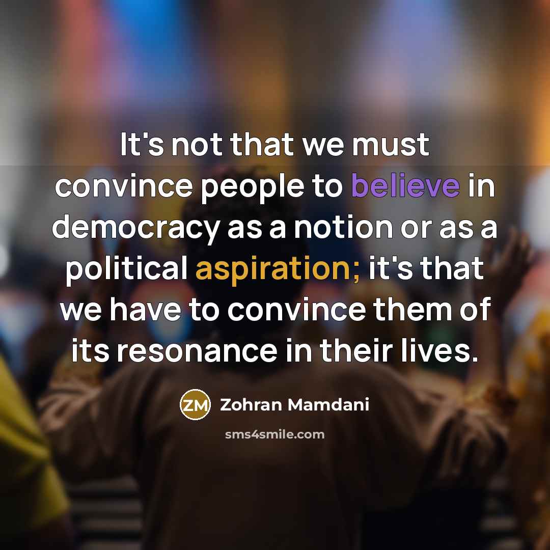 “It's not that we must convince people to believe in democracy as a notion or as a political aspiration; it's that we have to convince them of its resonance in their lives.” quote by Zohran Mamdani