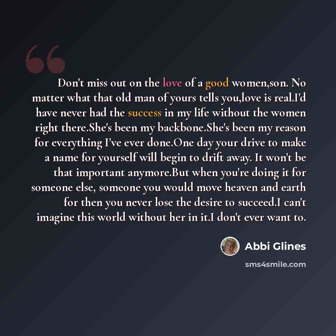 “Don't miss out on the love of a good women,son. No matter what that old man of yours tells you,love is real.I'd have never had the success in my life without the women right there.She's been my backbone.She's been my reason for everything I've ever done.One day your drive to make a name for…” quote by Abbi Glines