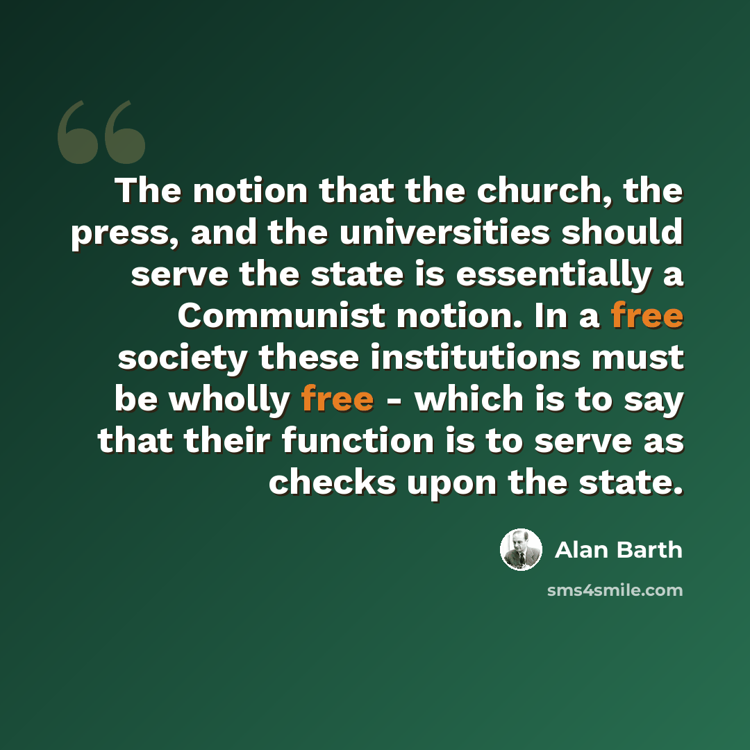 “The notion that the church, the press, and the universities should serve the state is essentially a Communist notion. In a free society these institutions must be wholly free - which is to say that their function is to serve as checks upon the state.” quote by Alan Barth