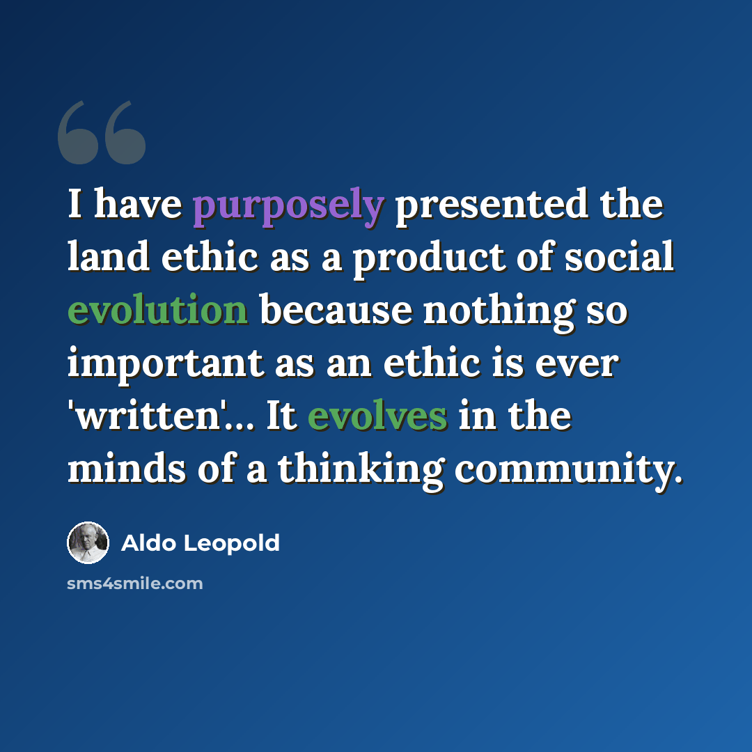 “I have purposely presented the land ethic as a product of social evolution because nothing so important as an ethic is ever 'written'… It evolves in the minds of a thinking community.” quote by Aldo Leopold