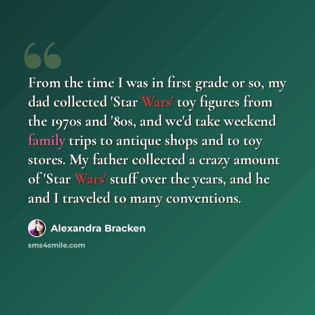 “From the time I was in first grade or so, my dad collected 'Star Wars' toy figures from the 1970s and '80s, and we'd take weekend family trips to antique shops and to toy stores. My father collected a crazy amount of 'Star Wars' stuff over the years, and he and I traveled to many conventions.” quote by Alexandra Bracken