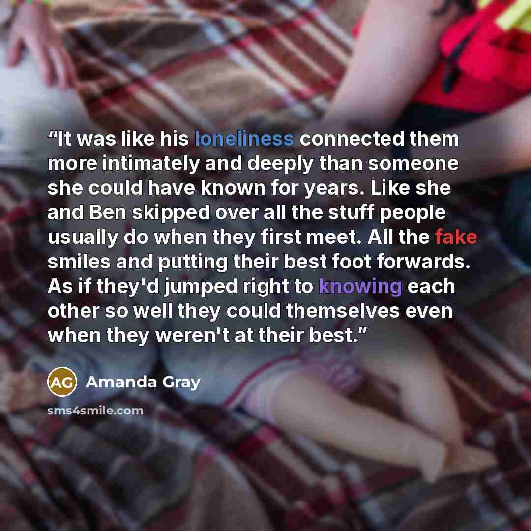 “It was like his loneliness connected them more intimately and deeply than someone she could have known for years. Like she and Ben skipped over all the stuff people usually do when they first meet. All the fake smiles and putting their best foot forwards. As if they'd jumped right to knowing each…” quote by Amanda Gray
