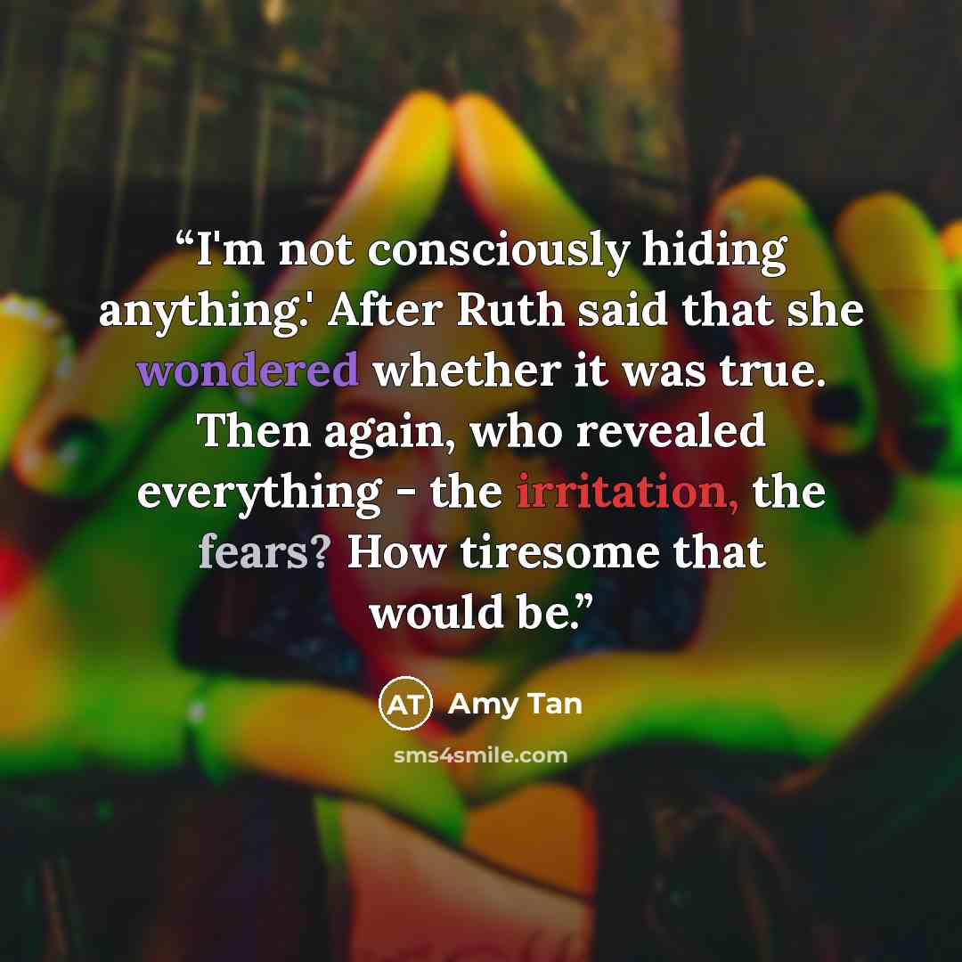 “I'm not consciously hiding anything.' After Ruth said that she wondered whether it was true. Then again, who revealed everything - the irritation, the fears? How tiresome that would be.” quote by Amy Tan