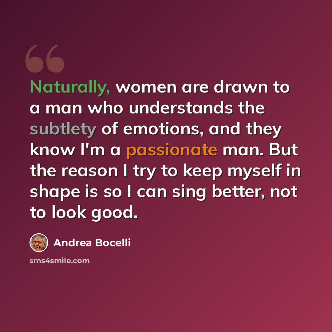 “Naturally, women are drawn to a man who understands the subtlety of emotions, and they know I'm a passionate man. But the reason I try to keep myself in shape is so I can sing better, not to look good.” quote by Andrea Bocelli