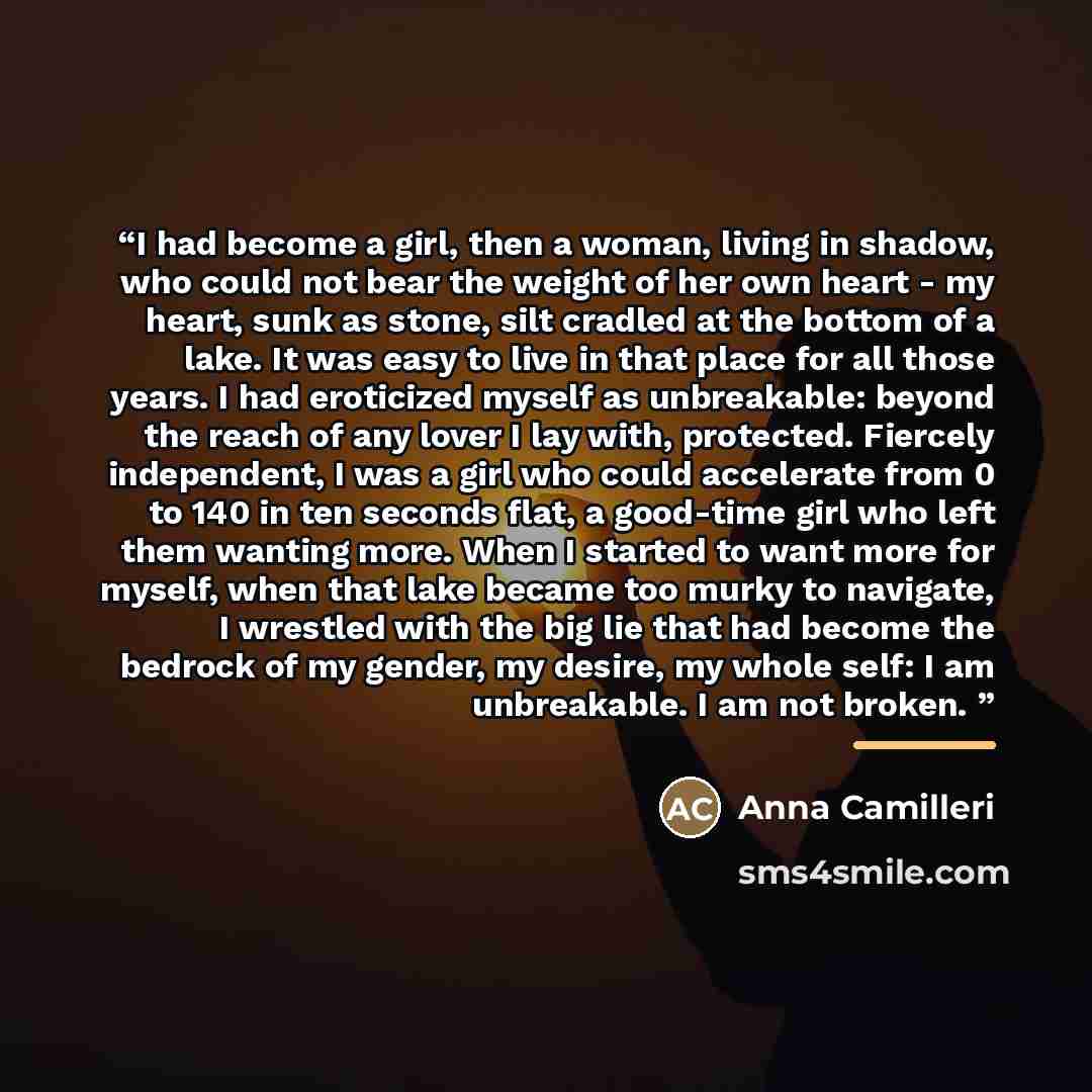 “I had become a girl, then a woman, living in shadow, who could not bear the weight of her own heart - my heart, sunk as stone, silt cradled at the bottom of a lake. It was easy to live in that place for all those years. I had eroticized myself as unbreakable: beyond the reach of any lover I lay…” quote by Anna Camilleri