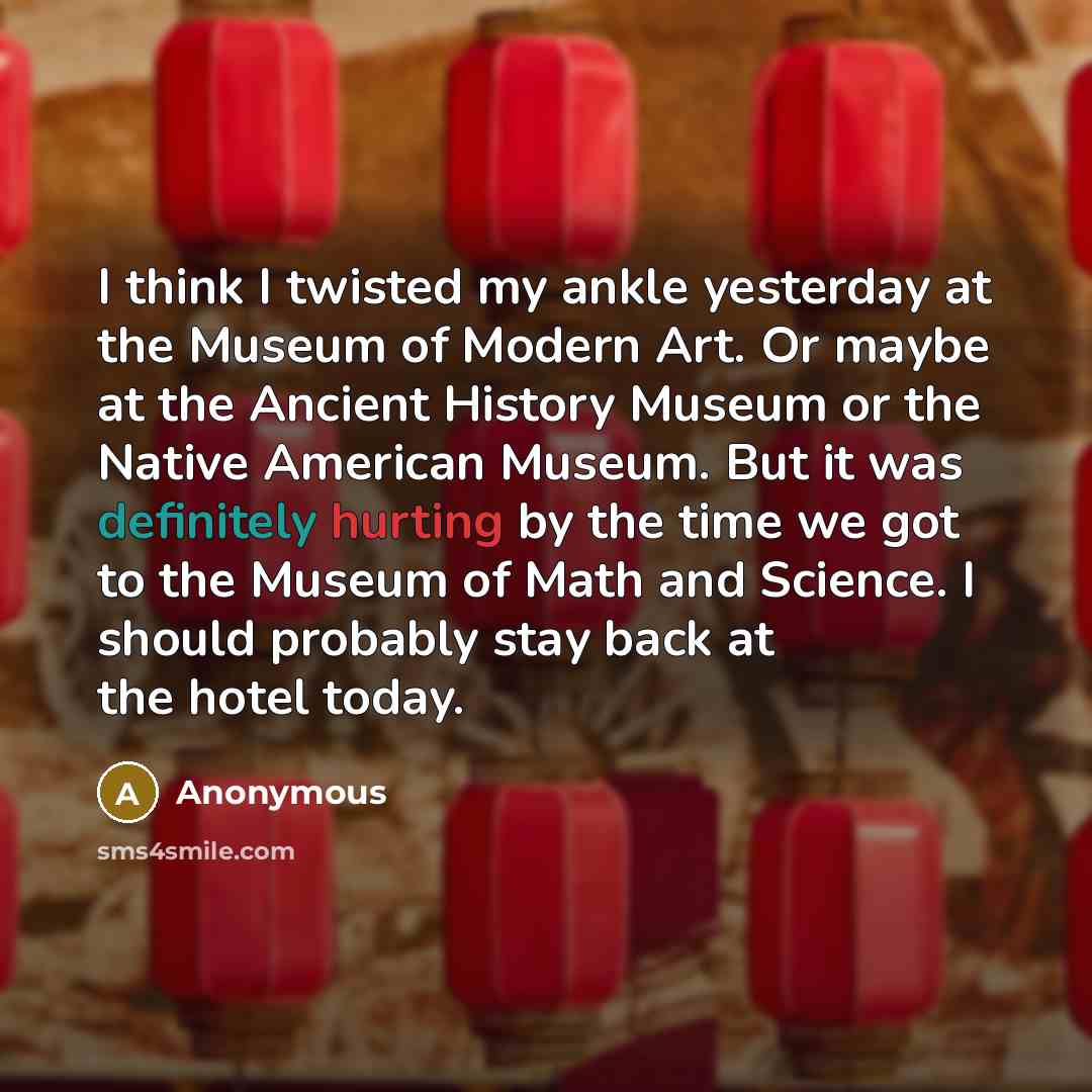 “I think I twisted my ankle yesterday at the Museum of Modern Art. Or maybe at the Ancient History Museum or the Native American Museum. But it was definitely hurting by the time we got to the Museum of Math and Science. I should probably stay back at the hotel today.” quote by Anonymous