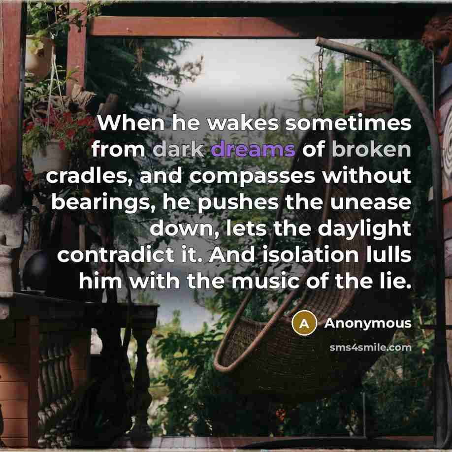 “When he wakes sometimes from dark dreams of broken cradles, and compasses without bearings, he pushes the unease down, lets the daylight contradict it. And isolation lulls him with the music of the lie.” quote by Anonymous