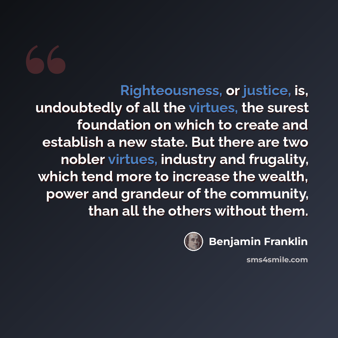 “Righteousness, or justice, is, undoubtedly of all the virtues, the surest foundation on which to create and establish a new state. But there are two nobler virtues, industry and frugality, which tend more to increase the wealth, power and grandeur of the community, than all the others without them.” quote by Benjamin Franklin