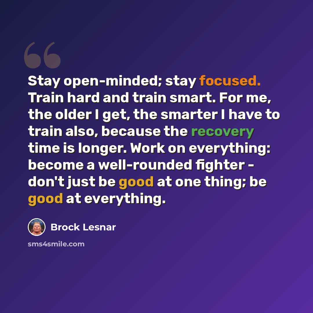 “Stay open-minded; stay focused. Train hard and train smart. For me, the older I get, the smarter I have to train also, because the recovery time is longer. Work on everything: become a well-rounded fighter - don't just be good at one thing; be good at everything.” quote by Brock Lesnar
