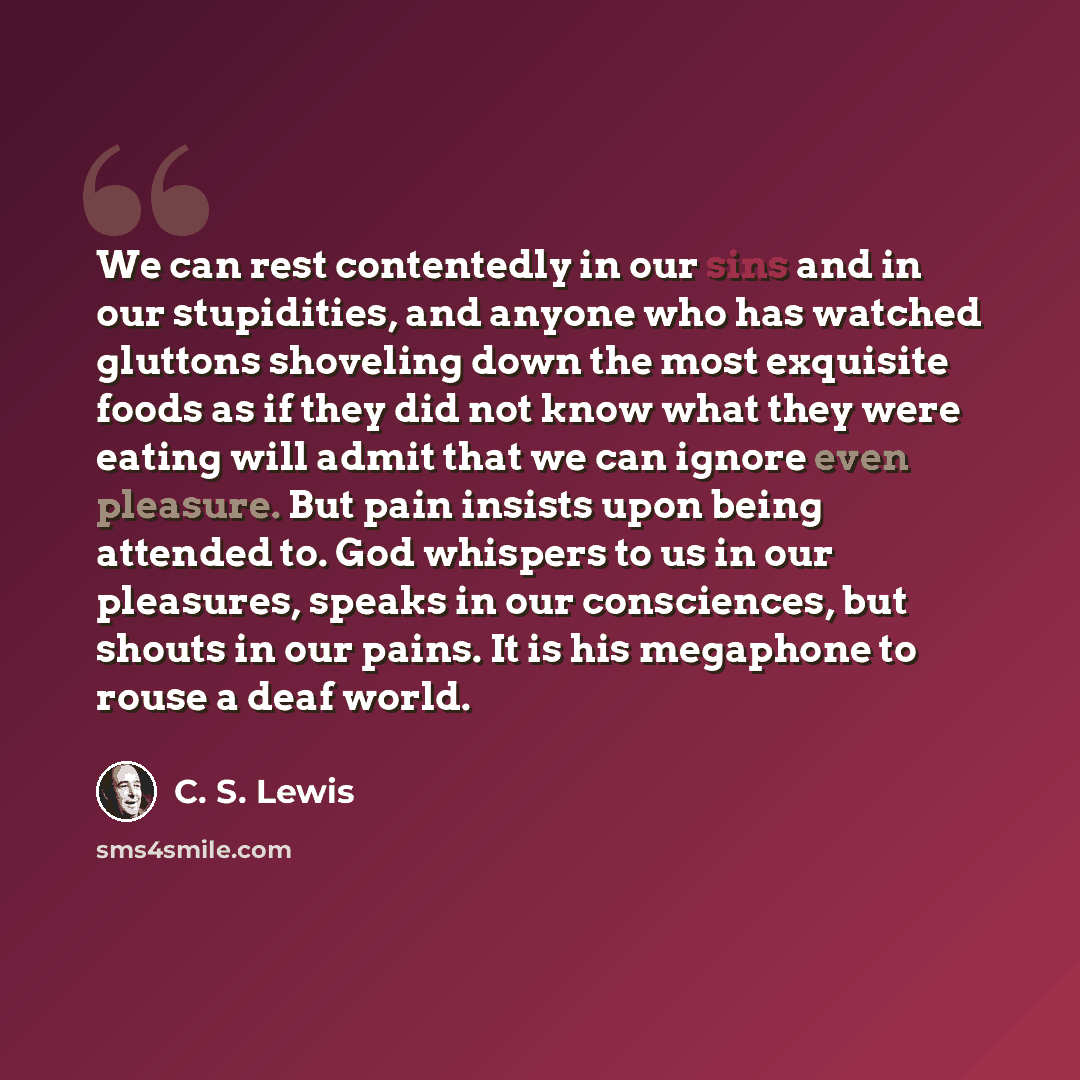 “We can rest contentedly in our sins and in our stupidities, and anyone who has watched gluttons shoveling down the most exquisite foods as if they did not know what they were eating will admit that we can ignore even pleasure. But pain insists upon being attended to. God whispers to us in our…” quote by C. S. Lewis