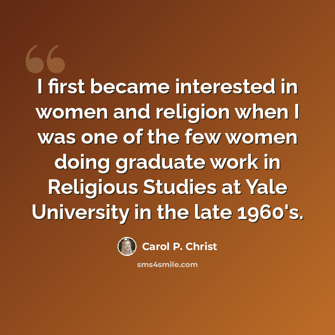 “I first became interested in women and religion when I was one of the few women doing graduate work in Religious Studies at Yale University in the late 1960's.” quote by Carol P. Christ