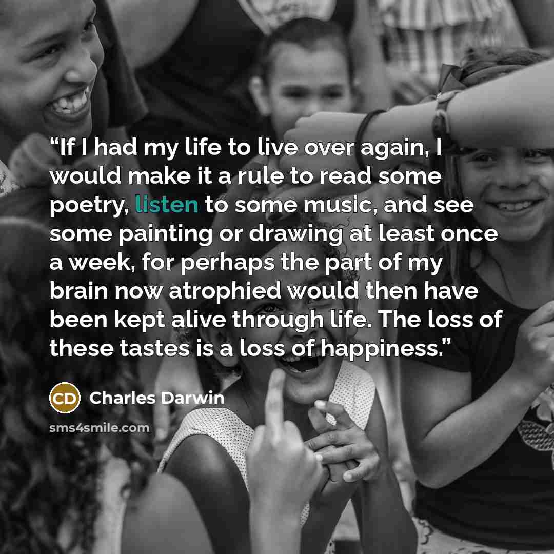 “If I had my life to live over again, I would make it a rule to read some poetry, listen to some music, and see some painting or drawing at least once a week, for perhaps the part of my brain now atrophied would then have been kept alive through life. The loss of these tastes is a loss of happiness.” quote by Charles Darwin