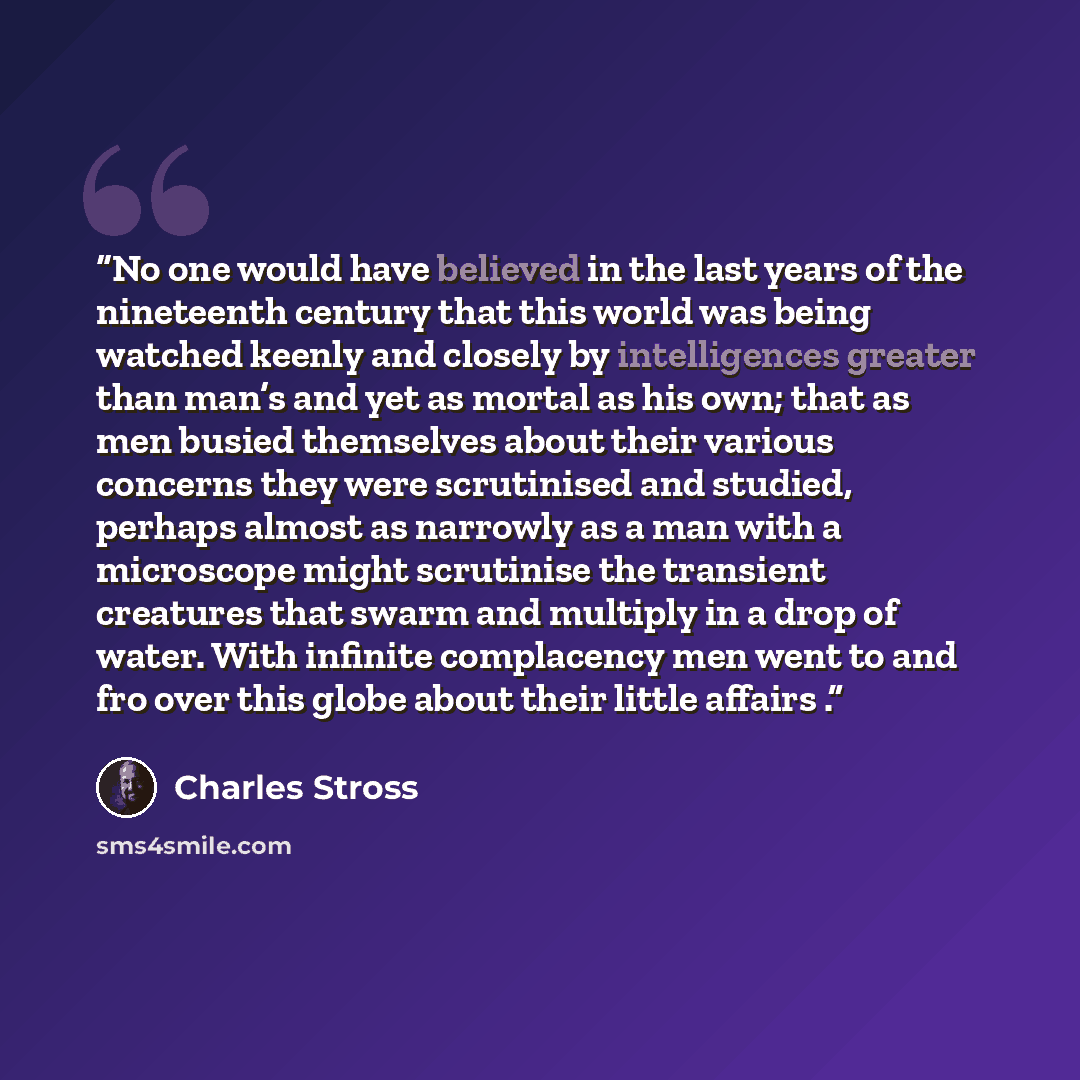 “No one would have believed in the last years of the nineteenth century that this world was being watched keenly and closely by intelligences greater than man’s and yet as mortal as his own; that as men busied themselves about their various concerns they were scrutinised and studied, perhaps almost…” quote by Charles Stross