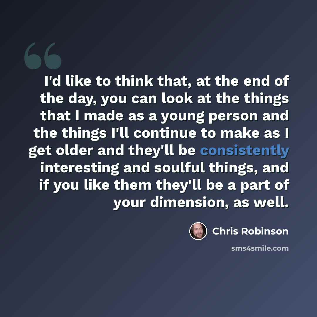 “I'd like to think that, at the end of the day, you can look at the things that I made as a young person and the things I'll continue to make as I get older and they'll be consistently interesting and soulful things, and if you like them they'll be a part of your dimension, as well.” quote by Chris Robinson