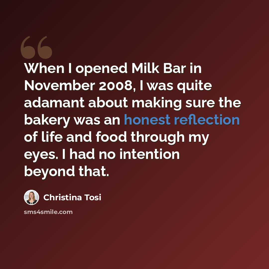 “When I opened Milk Bar in November 2008, I was quite adamant about making sure the bakery was an honest reflection of life and food through my eyes. I had no intention beyond that.” quote by Christina Tosi