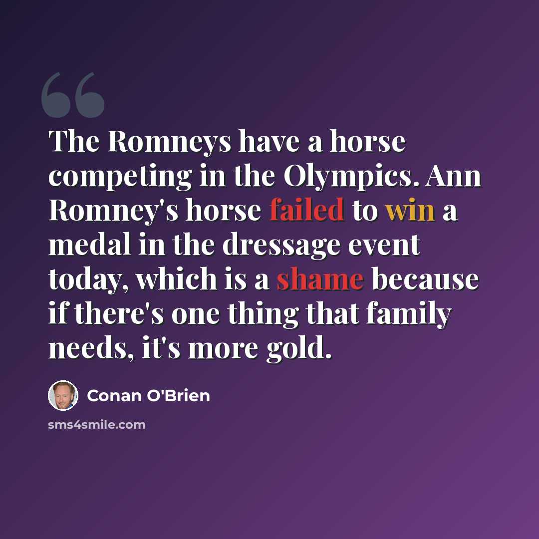 “The Romneys have a horse competing in the Olympics. Ann Romney's horse failed to win a medal in the dressage event today, which is a shame because if there's one thing that family needs, it's more gold.” quote by Conan O'Brien