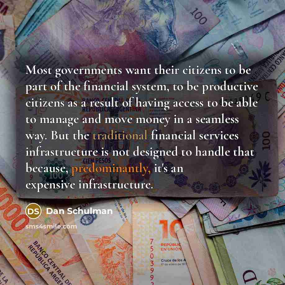 “Most governments want their citizens to be part of the financial system, to be productive citizens as a result of having access to be able to manage and move money in a seamless way. But the traditional financial services infrastructure is not designed to handle that because, predominantly, it's…” quote by Dan Schulman