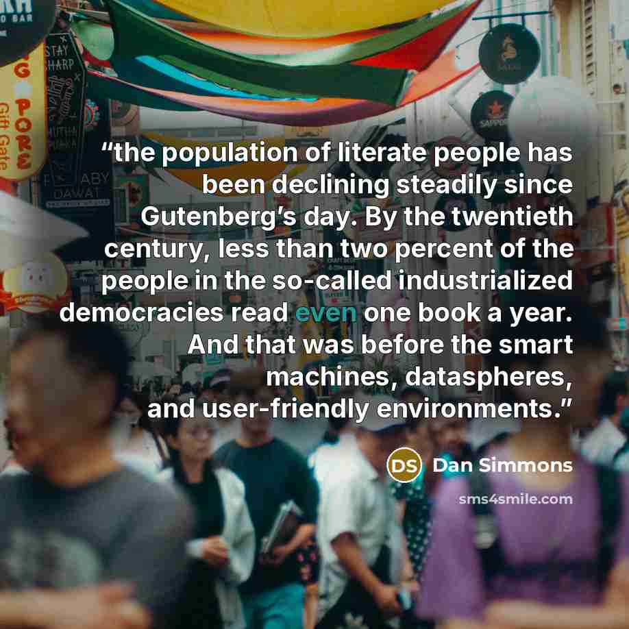 “the population of literate people has been declining steadily since Gutenberg’s day. By the twentieth century, less than two percent of the people in the so-called industrialized democracies read even one book a year. And that was before the smart machines, dataspheres, and user-friendly…” quote by Dan Simmons
