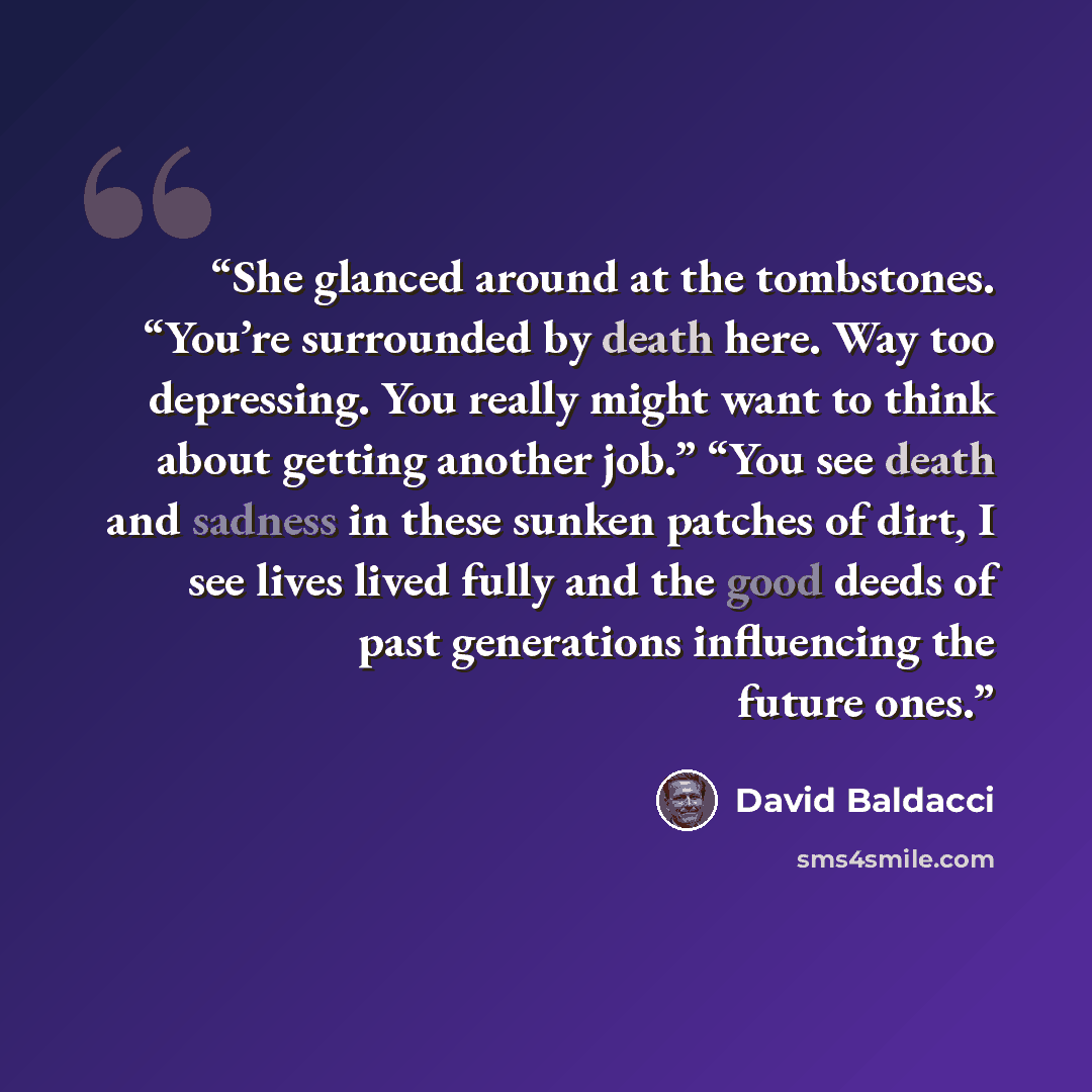 “She glanced around at the tombstones. “You’re surrounded by death here. Way too depressing. You really might want to think about getting another job.” “You see death and sadness in these sunken patches of dirt, I see lives lived fully and the good deeds of past generations influencing the future…” quote by David Baldacci